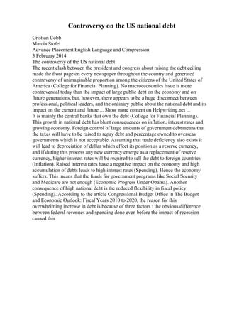 Controversy on the US national debt
Cristian Cobb
Marcia Stofel
Advance Placement English Language and Compression
3 February 2014
The controversy of the US national debt
The recent clash between the president and congress about raising the debt ceiling
made the front page on every newspaper throughout the country and generated
controversy of unimaginable proportion among the citizens of the United States of
America (College for Financial Planning). No macroeconomics issue is more
controversial today than the impact of large public debt on the economy and on
future generations, but, however, there appears to be a huge disconnect between
professional, political leaders, and the ordinary public about the national debt and its
impact on the current and future ... Show more content on Helpwriting.net ...
It is mainly the central banks that own the debt (College for Financial Planning).
This growth in national debt has blunt consequences on inflation, interest rates and
growing economy. Foreign control of large amounts of government debtmeans that
the taxes will have to be raised to repay debt and percentage owned to overseas
governments which is not acceptable. Assuming that trade deficiency also exists it
will lead to depreciation of dollar which effect its position as a reserve currency,
and if during this process any new currency emerge as a replacement of reserve
currency, higher interest rates will be required to sell the debt to foreign countries
(Inflation). Raised interest rates have a negative impact on the economy and high
accumulation of debts leads to high interest rates (Spending). Hence the economy
suffers. This means that the funds for government programs like Social Security
and Medicare are not enough (Economic Progress Under Obama). Another
consequence of high national debt is the reduced flexibility in fiscal policy
(Spending). According to the article Congressional Budget Office in The Budget
and Economic Outlook: Fiscal Years 2010 to 2020, the reason for this
overwhelming increase in debt is because of three factors : the obvious difference
between federal revenues and spending done even before the impact of recession
caused this
 