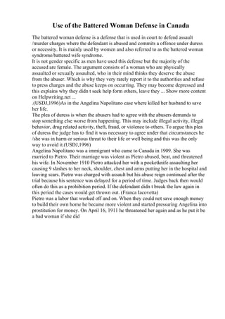 Use of the Battered Woman Defense in Canada
The battered woman defense is a defense that is used in court to defend assault
/murder charges where the defendant is abused and commits a offence under duress
or necessity. It is mainly used by women and also referred to as the battered woman
syndrome/battered wife syndrome.
It is not gender specific as men have used this defense but the majority of the
accused are female. The argument consists of a woman who are physically
assaulted or sexually assaulted, who in their mind thinks they deserve the abuse
from the abuser. Which is why they very rarely report it to the authorities and refuse
to press charges and the abuse keeps on occurring. They may become depressed and
this explains why they didn t seek help form others, leave they ... Show more content
on Helpwriting.net ...
.(USDJ,1996)As in the Angelina Napolitano case where killed her husband to save
her life.
The plea of duress is when the abusers had to agree with the abusers demands to
stop something else worse from happening. This may include illegal activity, illegal
behavior, drug related activity, theft, fraud, or violence to others. To argue this plea
of duress the judge has to find it was necessary to agree under that circumstances he
/she was in harm or serious threat to their life or well being and this was the only
way to avoid it.(USDJ,1996)
Angelina Napolitano was a immigrant who came to Canada in 1909. She was
married to Pietro. Their marriage was violent as Pietro abused, beat, and threatened
his wife. In November 1910 Pietro attacked her with a pocketknife assaulting her
causing 9 slashes to her neck, shoulder, chest and arms putting her in the hospital and
leaving scars. Pietro was charged with assault but his abuse reign continued after the
trial because his sentence was delayed for a period of time. Judges back then would
often do this as a prohibition period. If the defendant didn t break the law again in
this period the cases would get thrown out. (Franca Iacovetta)
Pietro was a labor that worked off and on. When they could not save enough money
to build their own home he became more violent and started pressuring Angelina into
prostitution for money. On April 16, 1911 he threatened her again and as he put it be
a bad woman if she did
 