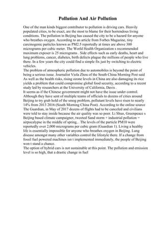 Pollution And Air Pollution
One of the man kinds biggest contributor to pollution is driving cars. Heavily
populated cities, to be exact, are the most to blame for their horrendous living
conditions. The pollution in Beijing has caused the city to be a hazard for anyone
who breathes oxygen. According to an article from Forbes Magazine, tiny
carcinogenic particles known as PM2.5 reportedly at times are above 300
micrograms per cubic meter. The World Health Organization s recommended
maximum exposer is 25 micrograms . Side effects such as early deaths, heart and
lung problems, cancer, diabetes, birth defects plague the millions of people who live
there. In a few years the city could find a simple fix just by switching to electric
vehicles.
The problem of atmospheric pollution due to automobiles is beyond the point of
being a serious issue. Journalist Viola Zhou of the South China Morning Post said
As well as the health risks, rising ozone levels in China are also damaging its rice
yields a problem that could compromise global food security, according to a recent
study led by researchers at the University of California, Davis .
It seems as if the Chinese government might not have the issue under control.
Although they have sent of multiple teams of officials to dozens of cities around
Beijing to try grab hold of the smog problem, pollutant levels have risen to nearly
14% from 2013 2016 (South Morning China Post). According to the online source
The Guardian, in May of 2017 dozens of flights had to be canceled and civilians
were told to stay inside because the air quality was so poor. Li Shuo, Greenpeace s
Beijing based climate campaigner, tweeted Sand storm + industrial pollution =
airpocalypse in the middle of spring, . The levels of the particle PM10 were
reportedly over 2,000 micrograms per cubic gram (Guardian 1). Living a healthy
life is essentially impossible for anyone who breathes oxygen in Beijing. Lung
disease amongst many other variables control the lifestyle there. If a change from
fossil fuel powered machines isn t implemented immediately, the people of Beijing
won t stand a chance.
The option of hybrid cars is not sustainable at this point. The pollution and emission
level is so high, that a drastic change in fuel
 