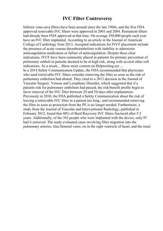 IVC Filter Controversy
Inferior vena cava filters have been around since the late 1960s, and the first FDA
approved removable IVC filters were approved in 2003 and 2004. Permanent filters
had already been FDA approved at that time. On average 250,000 people each year
have an IVC filter implanted. According to an article in the Journal of American
College of Cardiology from 2013, Accepted indications for IVCF placement include
the presence of acute venous thromboembolism with inability to administer
anticoagulation medication or failure of anticoagulation. Despite these clear
indications, IVCF have been commonly placed in patients for primary prevention of
pulmonary emboli in patients deemed to be at high risk, along with several other soft
indications. As a result,... Show more content on Helpwriting.net ...
In a 2014 Safety Communication Update, the FDA recommended that physicians
who used retrievable IVC filters consider removing the filter as soon as the risk of
pulmonary embolism had abated. They cited to a 2013 decision in the Journal of
Vascular Surgery: Venous and Lymphatic Disorder, which suggested that if a
patients risk for pulmonary embolism had passed, the risk/benefit profile begin to
favor removal of the IVC filter between 29 and 54 days after implantation.
Previously in 2010, the FDA published a Safety Communication about the risk of
leaving a retrievable IVC filter in a patient too long., and recommended removing
the filter as soon as protection from the PE is no longer needed. Furthermore, a
study from the Journal of Vascular and Interventional Radiology, published in
February 2012, found that 40% of Bard Recovery IVC filters fractured after 5.5
years. Additionally, of the 363 people who were implanted with the device, only 97
had it removed. The study evaluated cases involving filter migration into the
pulmonary arteries, iliac/femoral veins, on in the right ventricle of heart, and the renal
 