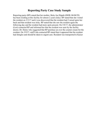 Reporting Party Case Study Sample
Reporting party (RP) stated that her mother, Betty Joe Hippik (DOB: 06/04/29)
has been residing at this facility for almost 2 years (July). RP stated that she visited
the resident on 3/3/17 and it was discovered that the resident had 2 raised spots her
back and that resident was itchy. RP stated that she saw the resident again the
following day and the resident had more spots present. On 3/8/17, the administrator
(Lori) contacted RP and informed her that the resident was seen by the facility
doctor, Dr. Henry who suggested that RP purchase an over the counter cream for the
resident. On 3/9/17, staff Lido contacted RP stated that it appeared that the resident
had shingles and should be taken to urgent care. Resident was transported to Kaiser
 