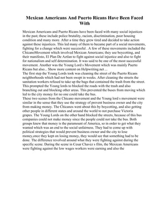 Mexican Americans And Puerto Ricans Have Been Faced
With
Mexican Americans and Puerto Ricans have been faced with many social injustices
in the past; these include police brutality, racism, discrimination, poor housing
condition and many more. After a time they grew tired and decided to take action
against these injustices. This led many of them to became part of a social movements,
fighting for a change which were successful . A few of these movements included the
ChicanoMovement which involved Mexican Americans; they use boycotting, and
their manifesto, El Plan De Aztlan to fight against social injustice and also to fight
for nationalism and self determination. It was said to be one of the most successful
movement. Another was the Young Lord s Movement which was mainly Puerto
Ricans but also... Show more content on Helpwriting.net ...
The first step the Young Lords took was cleaning the street of the Puerto Ricans
neighborhoods which had not been swept in weeks. After cleaning the streets the
sanitation workers refused to take up the bags that contained the trash from the street.
This prompted the Young lords to blocked the roads with the trash and also
branching out and blocking other areas. This prevented the buses from moving which
led to the city money for no one could take the bus.
These two scenes from the Chicano movement and the Young lord s movement were
similar in the sense that they use the strategy of prevent business owner and the city
from making money. The Chicanos went about this by boycotting, and also getting
other people in different states and around the world to not purchase Victoria
grapes. The Young Lords on the other hand blocked the streets, because of this bus
companies could not make money since the people could not take the bus. Both
groups knew that money is the paramount of America, so in order to get what they
wanted which was an end to the social unfairness. They had to come up with
political strategies that would prevent business owner and the city to lose
money,once they kept on losing money, they would see that something had to be
done. The difference revolved around what they were fighting against during the
specific scene. During the scene in Cesar Chavez s film, the Mexican Americans
were fighting against the low wages workers were earning and also the
 