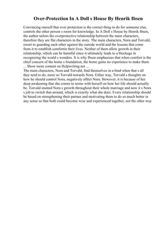 Over-Protection In A Doll s House By Henrik Ibsen
Convincing oneself that over protection is the correct thing to do for someone else,
controls the other person s room for knowledge. In A Doll s House by Henrik Ibsen,
the author tailors the overprotective relationship between the main characters,
therefore they are flat characters in the story. The main characters, Nora and Torvald,
resort to guarding each other against the outside world and the lessons that come
from it to establish comfortin their lives. Neither of them allow growth in their
relationship, which can be harmful since it ultimately leads to a blockage in
recognizing the world s wonders. It is why Ibsen emphasizes that when comfort is the
chief concern of the home s foundation, the home gains no experience to make them
... Show more content on Helpwriting.net ...
The main characters, Nora and Torvald, find themselves in a bind when that s all
they tend to do, more so Torvald towards Nora. Either way, Torvald s thoughts on
how he should control Nora, negatively affect Nora. However, it is because of her
deep awakening that she comes to terms with herself on how her life should actually
be. Torvald stunted Nora s growth throughout their whole marriage and now it s Nora
s job to switch that around, which is exactly what she does. Every relationship should
be based on strengthening their partner and motivating them to do so much better in
any sense so that both could become wise and experienced together, not the other way
 