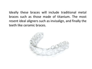 Ideally these braces will include traditional metal
braces such as those made of titanium. The most
resent ideal aligners such as invisalign, and finally the
teeth like ceramic braces.
 
