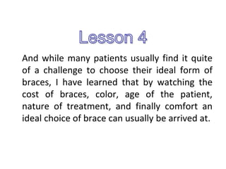 And while many patients usually find it quite
of a challenge to choose their ideal form of
braces, I have learned that by watching the
cost of braces, color, age of the patient,
nature of treatment, and finally comfort an
ideal choice of brace can usually be arrived at.
 