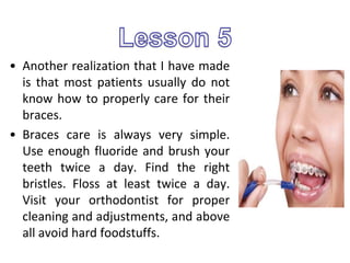 • Another realization that I have made
is that most patients usually do not
know how to properly care for their
braces.
• Braces care is always very simple.
Use enough fluoride and brush your
teeth twice a day. Find the right
bristles. Floss at least twice a day.
Visit your orthodontist for proper
cleaning and adjustments, and above
all avoid hard foodstuffs.
 