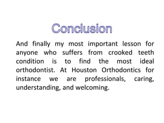 And finally my most important lesson for
anyone who suffers from crooked teeth
condition is to find the most ideal
orthodontist. At Houston Orthodontics for
instance we are professionals, caring,
understanding, and welcoming.
 