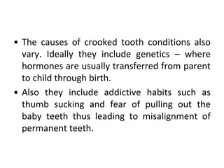 • The causes of crooked tooth conditions also
vary. Ideally they include genetics – where
hormones are usually transferred from parent
to child through birth.
• Also they include addictive habits such as
thumb sucking and fear of pulling out the
baby teeth thus leading to misalignment of
permanent teeth.
 