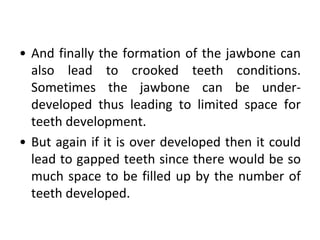 • And finally the formation of the jawbone can
also lead to crooked teeth conditions.
Sometimes the jawbone can be under-
developed thus leading to limited space for
teeth development.
• But again if it is over developed then it could
lead to gapped teeth since there would be so
much space to be filled up by the number of
teeth developed.
 