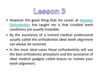 • However the good thing that my career at Houston
Orthodontics has taught me is that crooked teeth
conditions are usually treatable.
• By the assistance of a trained medical professional
usually called the orthodontist ideal teeth alignment
can always be restored.
• In the most ideal cases these orthodontists will use
the best orthodontic procedure and the assistance of
ideal medical gadgets called braces to restore your
teeth alignment.
 