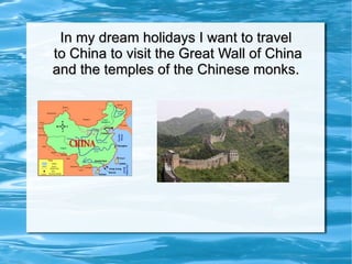 In my dream holidays I want to travel  to China to visit the Great Wall of China and the temples of the Chinese monks. 
