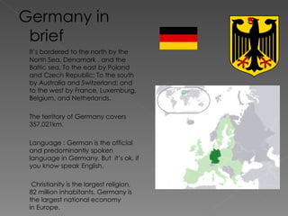 Germany in brief It’s bordered to the north by the North Sea, Denamark , and the Baltic sea. To the east by Poland and Czech Republic; To the south by Australia and Switzerland; and to the west by France, Luxemburg, Belgium, and Netherlands. The territory of Germany covers 357,021km. Language : German is the official and predominantly spoken language in Germany. But  it’s ok, if you know speak English.   Christianity is the largest religion, 82 million inhabitants, Germany is the largest national economy in Europe. 