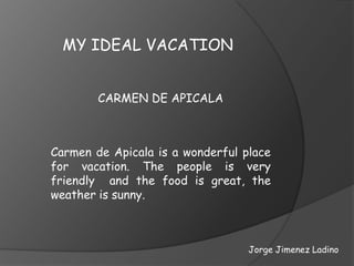 MY IDEAL VACATION


        CARMEN DE APICALA



Carmen de Apicala is a wonderful place
for vacation. The people is very
friendly and the food is great, the
weather is sunny.



                                  Jorge Jimenez Ladino
 