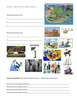 If you went to Fun Day Island…
What place would you visit?
1. __________________________________________________
2. __________________________________________________
3. __________________________________________________
What activity would you do?
1. _________________________________________________
2. _________________________________________________
3. _________________________________________________
Ask your classmates: What destination did you choose? What activity did you choose?
What was the most popular destination? _________________________________________________________
What was the most popular activity? _____________________________________________________________
What was the least popular activity? _____________________________________________________________
What was the least popular activity? _____________________________________________________________
 