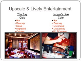 Upscale & Lively Entertainment
    The Bay          Jagger’s Live
     Club                Cafe
  • Bar             • Bar
  • Dancing         • Dancing
  • Music           • Live music
  • Nightclub       • Disc jockey
  • Outdoor         •10” TV screen
  deck              •Restaurant
  • Restaurant
 