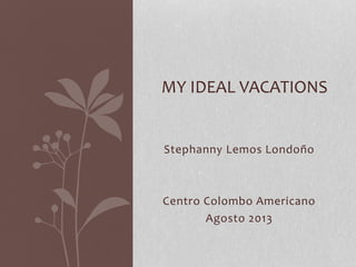 Stephanny Lemos Londoño
Centro Colombo Americano
Agosto 2013
MY IDEAL VACATIONS
 