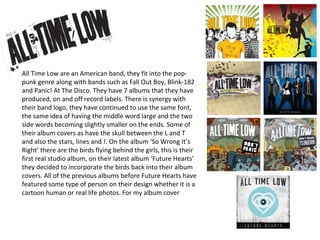 All Time Low are an American band, they fit into the pop-
punk genre along with bands such as Fall Out Boy, Blink-182
and Panic! At The Disco. They have 7 albums that they have
produced, on and off record labels. There is synergy with
their band logo, they have continued to use the same font,
the same idea of having the middle word large and the two
side words becoming slightly smaller on the ends. Some of
their album covers as have the skull between the L and T
and also the stars, lines and !. On the album ‘So Wrong It’s
Right’ there are the birds flying behind the girls, this is their
first real studio album, on their latest album ‘Future Hearts’
they decided to incorporate the birds back into their album
covers. All of the previous albums before Future Hearts have
featured some type of person on their design whether it is a
cartoon human or real life photos. For my album cover
 