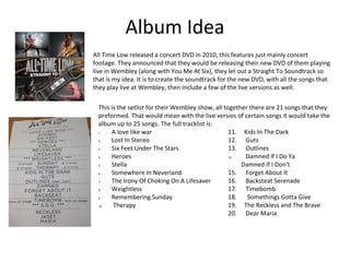 Album Idea
All Time Low released a concert DVD in 2010, this features just mainly concert
footage. They announced that they would be releasing their new DVD of them playing
live in Wembley (along with You Me At Six), they let out a Straight To Soundtrack so
that is my idea. It is to create the soundtrack for the new DVD, with all the songs that
they play live at Wembley, then include a few of the live versions as well.
This is the setlist for their Wembley show, all together there are 21 songs that they
preformed. That would mean with the live versios of certain songs it would take the
album up to 25 songs. The full tracklist is:
1. A love like war
2. Lost In Stereo
3. Six Feet Under The Stars
4. Heroes
5. Stella
6. Somewhere In Neverland
7. The Irony Of Choking On A Lifesaver
8. Weightless
9. Remembering Sunday
10. Therapy
11. Kids In The Dark
12. Guts
13. Outlines
14. Damned If I Do Ya
Damned If I Don’t
15. Forget About It
16. Backsteat Serenade
17. Timebomb
18. Somethings Gotta Give
19. The Reckless and The Brave
20. Dear Maria
 