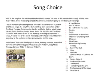 Song Choice
A lot of the songs on this album already have music videos, the ones in red indicate which songs already have
music videos. Since these songs already have music videos I am going to avoid doing these songs.
1. A love like war
2. Lost In Stereo
3. Six Feet Under The Stars
4. Heroes
5. Stella
6. Somewhere In Neverland
7. The Irony Of Choking On A
Lifesaver
8. Weightless
9. Remembering Sunday
10. Therapy
11. Kids In The Dark
12. Guts
13. Outlines
24. Damned If I Do Ya Damned If I
Don’t
15. Forget About It
16. Backsteat Serenade
17. Timebomb
18. Somethings Gotta Give
19. The Reckless and The Brave
20. Dear Maria
I would want an upbeat song to use, because it is easier to edit to, out of
all of these songs, the only three that aren’t up beat are Six Feet Under
The Stars, Therapy, Remembering Sunday and Guts. So that would leave
Heroes, Stella, Outlines, Forget About It and The Reckless and The Brave
to choose from. Stella is one of the more up beat songs out of these 5
songs, it is also one of the bands most popular tracks so it would be more
appealing to the audience to have a music video for this song.
Stella comes from their most popular album, Nothing Personal, this album
includes some of their biggest hits such as Lost In Stereo, Weightless,
Therapy, Damned If I Do Ya Damned If I Don’t.
 