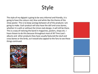 Style
The style of my digipak is going to be very informal and friendly, it is
going to have the colours red, blue and white like the theme of the
show poster. This is to keep synergy between all of the products I am
going to make. Each product will also have the skill and cross bones,
whether it is with or without the Union Jack design, it will still be there.
This is a way of noticing the band in magazines, posters, shops etc. I
have chosen to do this because throughout most of All Time Low’s
albums and other products they have usually featured the skull and
cross bones or the birds, so it would also appeal to the fans to see these
things continued.
 