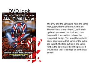 DVD look
The DVD and the CD would have the same
look, just with the different names on.
They will be a plane silver CD, with their
updated version of the skull and cross
bones which was edited to have the
Union Jack design. This would be on both
discs, blown up so that some of the sides
are cut off. The title out be in the same
font as the to font used on the poster, it
would have their label logo on both discs
as well.
 