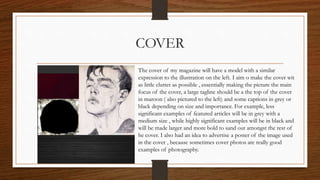 COVER
The cover of my magazine will have a model with a similar
expression to the illustration on the left. I aim o make the cover wit
as little clutter as possible , essentially making the picture the main
focus of the cover, a large tagline should be a the top of the cover
in maroon ( also pictured to the left) and some captions in grey or
black depending on size and importance. For example, less
significant examples of featured articles will be in grey with a
medium size , while highly significant examples will be in black and
will be made larger and more bold to sand out amongst the rest of
he cover. I also had an idea to advertise a poster of the image used
in the cover , because sometimes cover photos are really good
examples of photography.
 