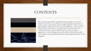 CONTENTS
The contents page will be as professional as possible , for a short
break I want to move away from my target population and focus on
presenting key points about what is in the magazine . Colours such as
black and grey still relate to the main theme but rather than red , I
would incorporate a colour which doesn’t connote to anger or
aggression , a cool calming colour such as blue refreshes the reader
and it makes it more professional when announcing the features of the
magazine.
 
