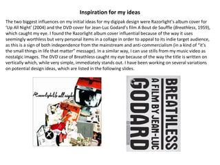Inspiration for my ideas The two biggest influences on my initial ideas for my digipak design were Razorlight’s album cover for ‘Up All Night’ (2004) and the DVD cover for Jean-Luc Godard’s film A Bout de Souffle ( Breathless , 1959), which caught my eye. I found the Razorlight album cover influential because of the way it uses seemingly worthless but very personal items in a collage in order to appeal to its indie target audience, as this is a sign of both independence from the mainstream and anti-commercialism (in a kind of “it’s the small things in life that matter” message). In a similar way, I can use stills from my music video as nostalgic images. The DVD case of Breathless caught my eye because of the way the title is written on vertically which, while very simple, immediately stands out. I have been working on several variations on potential design ideas, which are listed in the following slides.  