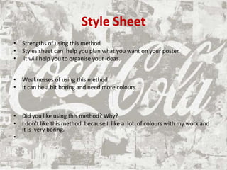 Style Sheet
• Strengths of using this method
• Styles sheet can help you plan what you want on your poster.
• it will help you to organise your ideas.
• Weaknesses of using this method
• It can be a bit boring and need more colours
• Did you like using this method? Why?
• I don’t like this method because I like a lot of colours with my work and
it is very boring.
•
 