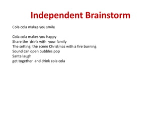 Independent Brainstorm
Cola cola makes you smile
Cola cola makes you happy
Share the drink with your family
The setting the scene Christmas with a fire burning
Sound can open bubbles pop
Santa laugh
get together and drink cola cola
 