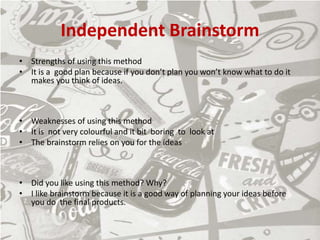 Independent Brainstorm
• Strengths of using this method
• It is a good plan because if you don’t plan you won’t know what to do it
makes you think of ideas.
• Weaknesses of using this method
• It is not very colourful and it bit boring to look at
• The brainstorm relies on you for the ideas
• Did you like using this method? Why?
• I like brainstorm because it is a good way of planning your ideas before
you do the final products.
 