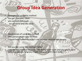 Group Idea Generation
• Strengths of using this method
• You get 3 peoples ideas.
• you can talk it through.
• we combine and mix ideas
• Weaknesses of using this method
• One person might take the lead.
• I could have talked more but I am nervous around new people
• Did you like using this method? Why?
• I did like this method because I like doing team work and you get to work
with new people who you might not work with them before
 