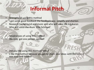 Informal Pitch
• Strengths of using this method
• I got some good feedback the feedback was simplify and shorten
• Research background and music and who will voice the kid Aaron
• Who will voice the mum Ellie Schreurs
• Weaknesses of using this method
• We only got one person opinion
• Did you like using this method? Why?
• L like this method because you get to share your ideas with the tutor it
was easy and relaxed
•
 