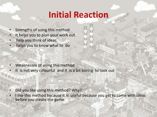 Initial Reaction
• Strengths of using this method
• It helps you to plan your work out.
• help you think of ideas.
• helps you to know what to do
• Weaknesses of using this method
• It is not very colourful and it is a bit boring to look out
• Did you like using this method? Why?
• I like this method because it is useful because you get to come with ideas
before you create the game.
 