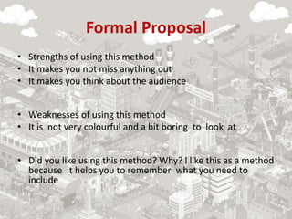 Formal Proposal
• Strengths of using this method
• It makes you not miss anything out
• It makes you think about the audience
• Weaknesses of using this method
• It is not very colourful and a bit boring to look at
• Did you like using this method? Why? l like this as a method
because it helps you to remember what you need to
include
 