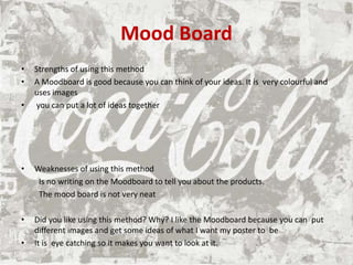 Mood Board
• Strengths of using this method
• A Moodboard is good because you can think of your ideas. It is very colourful and
uses images
• you can put a lot of ideas together
• Weaknesses of using this method
Is no writing on the Moodboard to tell you about the products.
The mood board is not very neat
• Did you like using this method? Why? I like the Moodboard because you can put
different images and get some ideas of what I want my poster to be
• It is eye catching so it makes you want to look at it.
 