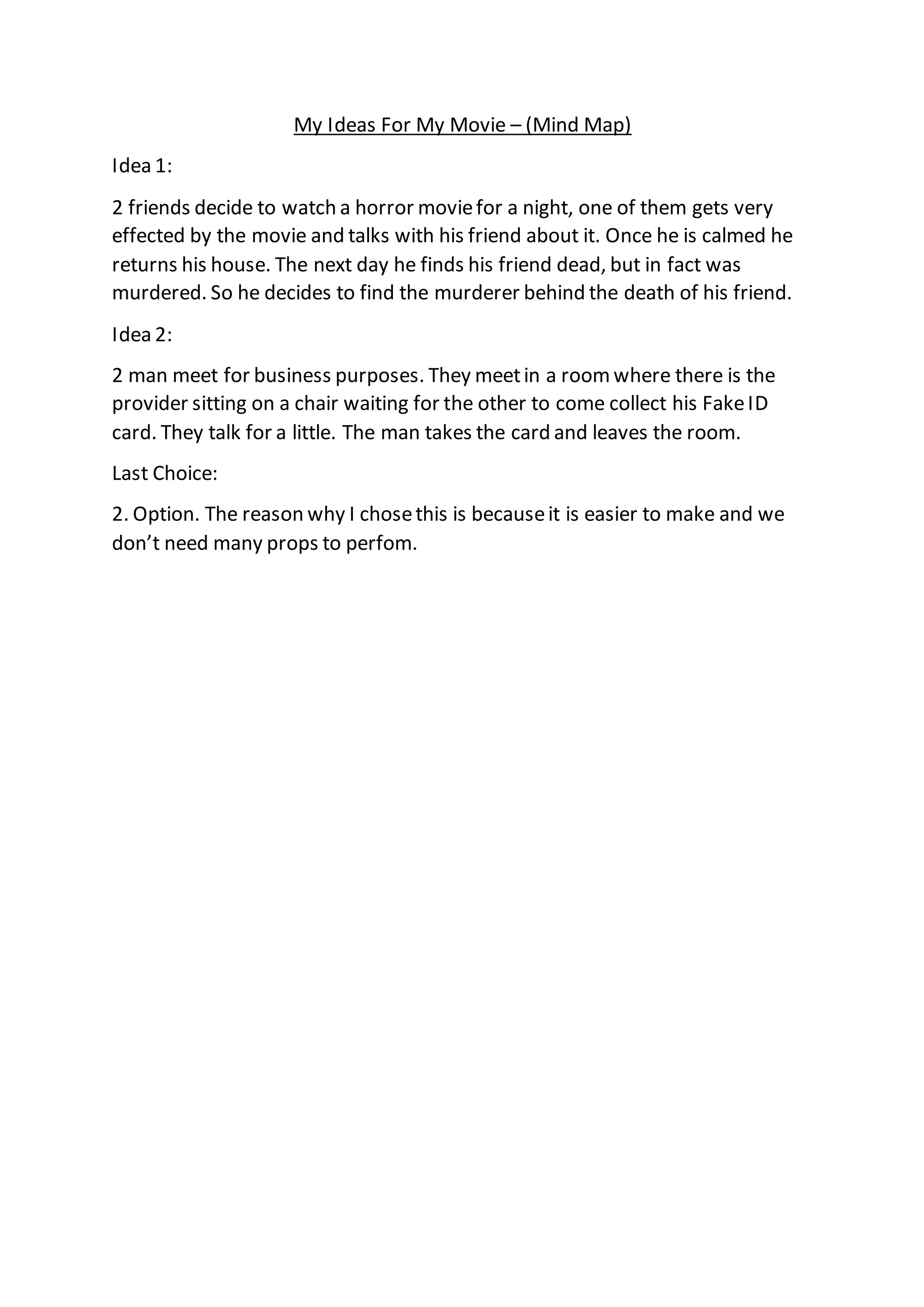 My Ideas For My Movie – (Mind Map)
Idea 1:
2 friends decide to watch a horror moviefor a night, one of them gets very
effected by the movie and talks with his friend about it. Once he is calmed he
returns his house. The next day he finds his friend dead, but in fact was
murdered. So he decides to find the murderer behind the death of his friend.
Idea 2:
2 man meet for business purposes. They meetin a roomwhere there is the
provider sitting on a chair waiting for the other to come collect his FakeID
card. They talk for a little. The man takes the card and leaves the room.
Last Choice:
2. Option. The reason why I chosethis is becauseit is easier to make and we
don’t need many props to perfom.