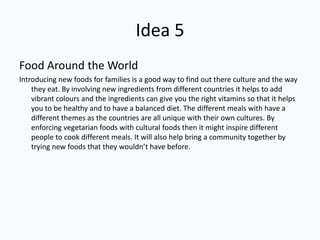 Idea 5
Food Around the World
Introducing new foods for families is a good way to find out there culture and the way
    they eat. By involving new ingredients from different countries it helps to add
    vibrant colours and the ingredients can give you the right vitamins so that it helps
    you to be healthy and to have a balanced diet. The different meals with have a
    different themes as the countries are all unique with their own cultures. By
    enforcing vegetarian foods with cultural foods then it might inspire different
    people to cook different meals. It will also help bring a community together by
    trying new foods that they wouldn’t have before.
 