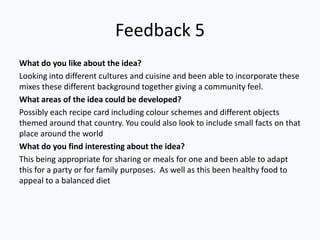 Feedback 5
What do you like about the idea?
Looking into different cultures and cuisine and been able to incorporate these
mixes these different background together giving a community feel.
What areas of the idea could be developed?
Possibly each recipe card including colour schemes and different objects
themed around that country. You could also look to include small facts on that
place around the world
What do you find interesting about the idea?
This being appropriate for sharing or meals for one and been able to adapt
this for a party or for family purposes. As well as this been healthy food to
appeal to a balanced diet
 