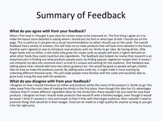 Summary of Feedback
What do you agree with from your feedback?
When I first read it I thought it was clear for certain areas to be improved on. The first thing I agree on is to
make the layout more detailed in saying where I should put my font or what type of edit I should use on the
page. This is useful as it can give me a visual recommendation on what I should use on the cards. The overall
feedback had a variety of answers, this will help me to make products that will look more detailed in the future.
Another part I agreed on was to introduce new products with my ‘drinks to go’ idea. By having drinks, little
finger foods and ice lollies, it will really help grow the recipe cards as people will want a higher demand on
what other foods they could could but also ingredients. The feedback also helped me realise that research is an
important part in finding out what products people want, by finding popular vegetarian recipes then it means I
can interpret my idea into someone else’s so that it’s unique and exciting for the audience. One feedback was
talking about how I should add more text about guidance etc. this would be good as people will get a better
idea on how to make the products overall. By adding extra cards etc, it might make it more exciting by
collecting different themed cards. This will make people more familiar with the cards and would be able to
grow trust a long the way with the products.
What do you disagree with from your feedback?
I disagree on how I should introduce ice lollies and products whilst the name of the product is ‘drinks to go’ this
takes away from the main idea of making the drinks in the first place. Even though this idea has it’s advantages
I believe that if I create different ingredient ideas for the drinks then there wouldn’t be any need for new food
products. I disagree on how I should make products that would fit with a families budget, even though it would
be easier I think if I present is nice and simple so that it links with that target audience, then I wouldn’t need to
promote things that would be in their budget. Food can be made to a high quality for anyone as long as you get
it for the right price.
 