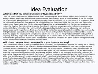 Idea Evaluation
Which idea that you came up with is your favourite and why?
I think the afternoon tea idea was my favourite because it is something that would become very successful due to the target
audience. Elderly people have a lot of leisure time and to make these products would be simple and easy to use. For example
the different foods we would use is e.g. sandwiches and cakes. These kind of foods can be done perfectly as long as they follow
the guide slowly and carefully. Elderly people like to have hobbies and things to do during there day so to have these recipe
cards it means they are able to do this. An advantage of having these as my target audience is that they can pass down any
recipes that they find the most exciting, by passing them down it means the younger generation will start to produce new
cooking skills. Some information that I got from the feedback pointed out that afternoon tea is becoming more and more
popular across a wide range of areas. This is good as it will help me to chose a strong layout that would fit a mass audience. By
finding the correct research then it will help me to discover flavours and ingredients that people would like and then involve
that in my recipes. The only issue with using this idea is that it has been used and interpreted since the 17 th century (which is
very long). By making recipe cards based on it means people will be familiar with it but also in other countries they will know
themselves that great Britain is popular for it’s afternoon teas. The unique part about this is that it’s based for vegetarians and
vegans, which from what I know hasn’t really occurred before.
Which idea, that your team came up with, is your favourite and why?
I like Charlottes idea on how to make quick healthy meals for students, I really think this is effective and exciting way of cooking
because students are known to not have much money at all so to introduce easy, cheap meals then it will really hit well with
that target audience. Even though the recipes will be good for the target audience, I believe that have a bright layout for the
recipe cards is a really good idea as it’s eye catching and really makes the cards stand out compared to the rest. Even being at
university, it can be quite difficult to organise when you eat and your studies, by just picking up certain recipe cards then it’s
amazing how they can get addictive. Even if the they aren’t students, people at that age will always find it difficult to be healthy
all the time whilst living away from parents etc, this is why it’s a good idea to just have recipes that are dedicated to that age
group. Another advantage of having these recipe cards is that they give guidance how what recipes you could use instead of
these and how to change ingredients, I would find this useful as it would be more exciting then just have the same meals over
and over again. The way they could improve this would be to add more advertising in shops or restaurant etc. That means more
students will see this.
 