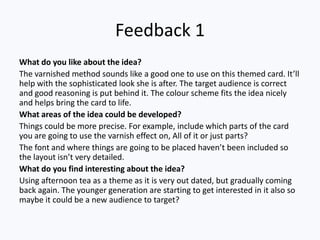 Feedback 1
What do you like about the idea?
The varnished method sounds like a good one to use on this themed card. It’ll
help with the sophisticated look she is after. The target audience is correct
and good reasoning is put behind it. The colour scheme fits the idea nicely
and helps bring the card to life.
What areas of the idea could be developed?
Things could be more precise. For example, include which parts of the card
you are going to use the varnish effect on, All of it or just parts?
The font and where things are going to be placed haven’t been included so
the layout isn’t very detailed.
What do you find interesting about the idea?
Using afternoon tea as a theme as it is very out dated, but gradually coming
back again. The younger generation are starting to get interested in it also so
maybe it could be a new audience to target?
 