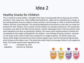 Idea 2
Healthy Snacks for Children
This is mainly for young children, I thought of this idea as young people like to always go out and do
activities in their spare time. These hobbies like football etc. might ask for a big demand in energy, so
by creating products that are simple to create and have a lot of energy in it then it would fit well with
children and their active lifestyles. This would be dedicated to the parents so that they can create the
products for their children, this is creative and the children can also get involved too. This would help
to produce new skills for the kids and the parents. Another advantage of this is that the parents know
what ingredients that they are giving their children, this means theirs healthy products involved and
not ingredients that might not be good for the children. I was thinking of having a cartoon character
on the recipe cards so that it looks more creative for our target audience. The whole recipe card
theme will be bright and colourful so that it catches people’s eyes, the font will also be big and bold
which brings out the letters more. The whole idea really helps to encourage children to eat vegetarian
foods. The snacks would involve ingredients like:
- fruit            - chocolate e.g. Lindt
- vegetables       - biscuits e.g. Hobnobs
 