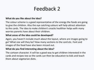 Feedback 2
What do you like about the idea?
The colour scheme is a good representative of the energy the foods are going
to give the children. Also the eye catching colours will help attract attention
to the cards. The idea to make children’s snacks healthier helps with many
worries parents have about their children.
What areas of the idea could be developed?
Again, you haven’t include much about the layout, where are images going to
go? What size will they be? How many sections to the card etc. Font and
images of the food have also been missed out.
What do you find interesting about the idea?
The cartoon character. It will be a good way to get children interested in the
cards and recipes too so the cards can then be education to kids and teach
them about vegetarian diets.
 