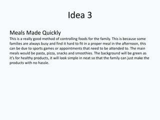 Idea 3
Meals Made Quickly
This is a really good method of controlling foods for the family. This is because some
families are always busy and find it hard to fit in a proper meal in the afternoon, this
can be due to sports games or appointments that need to be attended to. The main
meals would be pasta, pizza, snacks and smoothies. The background will be green as
it’s for healthy products, it will look simple in neat so that the family can just make the
products with no hassle.
 