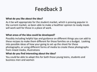 Feedback 3
What do you like about the idea?
As it be will appropriate for the student market, which is proving popular in
the current market, so been able to make a healthier opinion to ready meals
will work well for those in a place of work.

What areas of the idea could be developed?
Possibly including helpful tips and guidance on different things you can add to
these recipes to make them different for those families on a budget. Looking
into possible ideas of how your going to set up the shoot for these
photographs, or using different forms of media to create these photographs
from mixed media, illustrations
What do you find interesting about the idea?
You could be able to adapt this for both those young teens, students and
business men and women
 