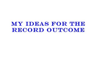 MY IDEAS FOR THE RECORD OUTCOME 
