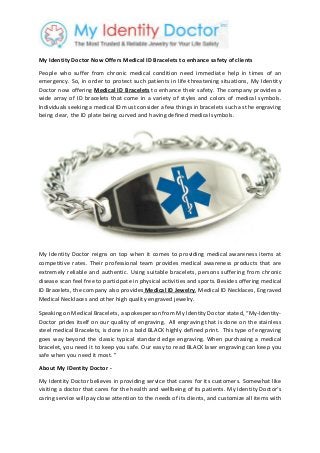 My Identity Doctor Now Offers Medical ID Bracelets to enhance safety of clients
People who suffer from chronic medical condition need immediate help in times of an
emergency. So, in order to protect such patients in life-threatening situations, My Identity
Doctor now offering Medical ID Bracelets to enhance their safety. The company provides a
wide array of ID bracelets that come in a variety of styles and colors of medical symbols.
Individuals seeking a medical ID must consider a few things in bracelets such as the engraving
being clear, the ID plate being curved and having defined medical symbols.
My Identity Doctor reigns on top when it comes to providing medical awareness items at
competitive rates. Their professional team provides medical awareness products that are
extremely reliable and authentic. Using suitable bracelets, persons suffering from chronic
disease scan feel free to participate in physical activities and sports. Besides offering medical
ID Bracelets, the company also provides Medical ID Jewelry, Medical ID Necklaces, Engraved
Medical Necklaces and other high quality engraved jewelry.
Speaking on Medical Bracelets, a spokesperson from My Identity Doctor stated, “My-Identity-
Doctor prides itself on our quality of engraving. All engraving that is done on the stainless
steel medical Bracelets, is done in a bold BLACK highly defined print. This type of engraving
goes way beyond the classic typical standard edge engraving. When purchasing a medical
bracelet, you need it to keep you safe. Our easy to read BLACK laser engraving can keep you
safe when you need it most. ”
About My IDentity Doctor -
My Identity Doctor believes in providing service that cares for its customers. Somewhat like
visiting a doctor that cares for the health and wellbeing of its patients. My Identity Doctor’s
caring service will pay close attention to the needs of its clients, and customize all items with
 