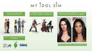 M Y I D O L S I M
O concurso consiste em criar
um(uma) sim do seu ídolo.
Pode ser em The Sims 2, The Sims 3
e The Sims 4.
O objetivo é faze-lo ficar idêntico! Pode
ser cantor(a), ator(a), escritor(a), e etc.
Os participantes devem escolher uma foto do seu
ídolo e recria-la em um(uma) sim. Exemplo:
Primeira imagem: VIA: kurasoberina.tumblr.com
 