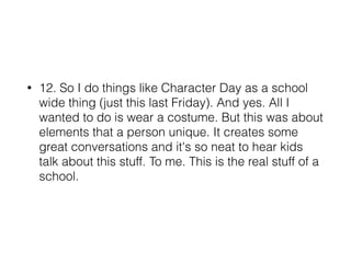 • 12. So I do things like Character Day as a school
wide thing (just this last Friday). And yes. All I
wanted to do is wear a costume. But this was about
elements that a person unique. It creates some
great conversations and it's so neat to hear kids
talk about this stuff. To me. This is the real stuff of a
school.
 